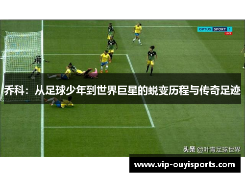 乔科：从足球少年到世界巨星的蜕变历程与传奇足迹