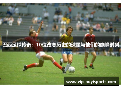 巴西足球传奇：10位改变历史的球星与他们的巅峰时刻