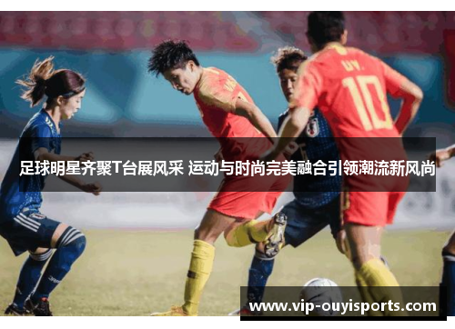足球明星齐聚T台展风采 运动与时尚完美融合引领潮流新风尚