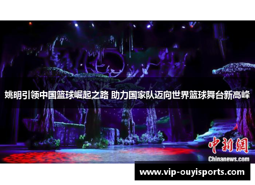 姚明引领中国篮球崛起之路 助力国家队迈向世界篮球舞台新高峰