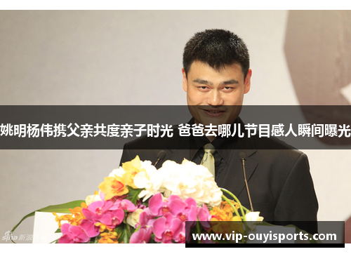 姚明杨伟携父亲共度亲子时光 爸爸去哪儿节目感人瞬间曝光
