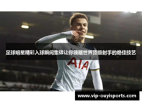 足球明星精彩入球瞬间集锦让你领略世界顶级射手的绝佳技艺
