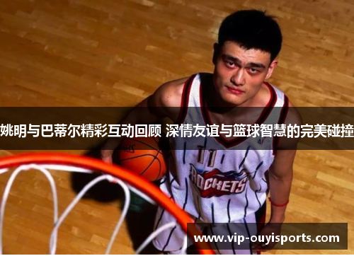 姚明与巴蒂尔精彩互动回顾 深情友谊与篮球智慧的完美碰撞