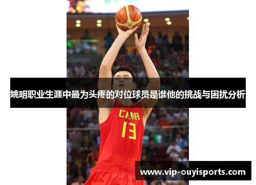 姚明职业生涯中最为头疼的对位球员是谁他的挑战与困扰分析