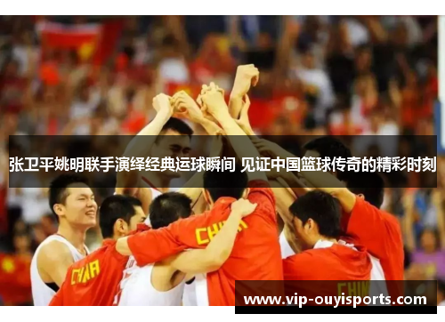 张卫平姚明联手演绎经典运球瞬间 见证中国篮球传奇的精彩时刻