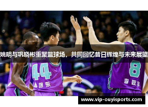 姚明与巩晓彬重聚篮球场，共同回忆昔日辉煌与未来展望
