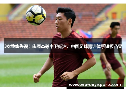 3次致命失误！朱辰杰等中卫低迷，中国足球青训体系短板凸显