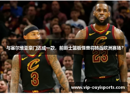 与塞尔维亚豪门达成一致，前爵士篮板怪兽将转战欧洲赛场？