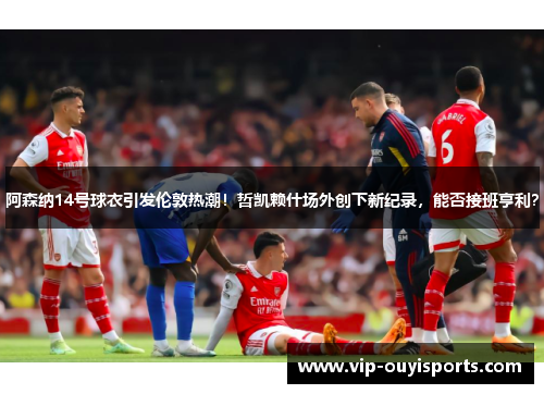 阿森纳14号球衣引发伦敦热潮！哲凯赖什场外创下新纪录，能否接班亨利？
