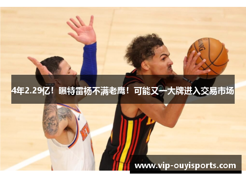 4年2.29亿！曝特雷杨不满老鹰！可能又一大牌进入交易市场
